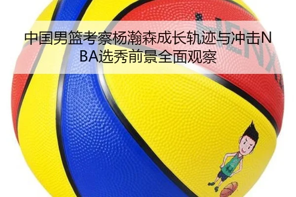 中国男篮考察杨瀚森成长轨迹与冲击NBA选秀前景全面观察
