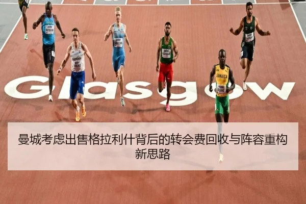 曼城考虑出售格拉利什背后的转会费回收与阵容重构新思路